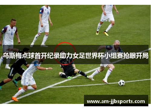 乌斯梅点球首开纪录助力女足世界杯小组赛抢眼开局