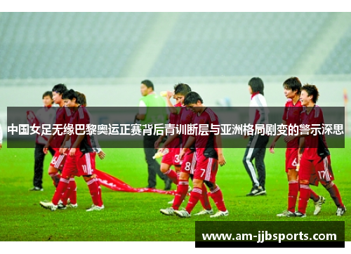 中国女足无缘巴黎奥运正赛背后青训断层与亚洲格局剧变的警示深思