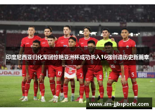 印度尼西亚归化军团惊艳亚洲杯成功杀入16强创造历史新篇章