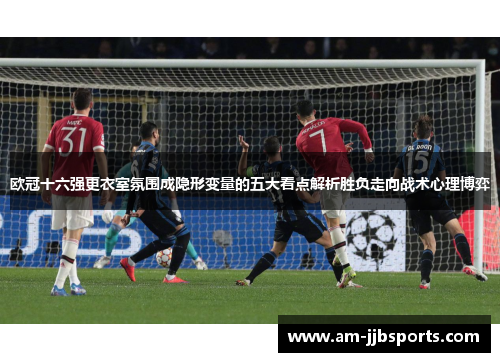 欧冠十六强更衣室氛围成隐形变量的五大看点解析胜负走向战术心理博弈